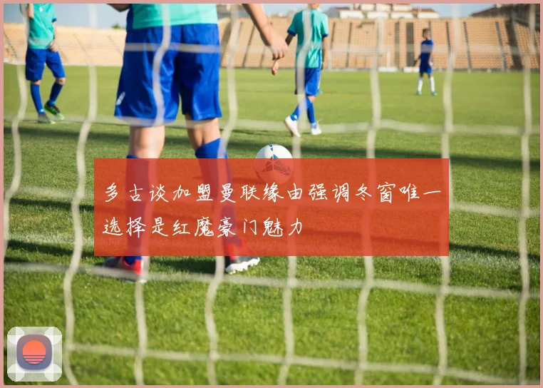 多古谈加盟曼联缘由强调冬窗唯一选择是红魔豪门魅力