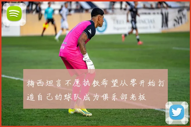 梅西坦言不愿执教希望从零开始打造自己的球队成为俱乐部老板