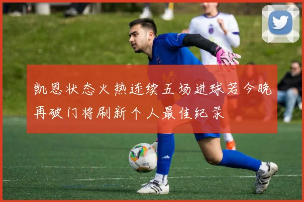 凯恩状态火热连续五场进球若今晚再破门将刷新个人最佳纪录