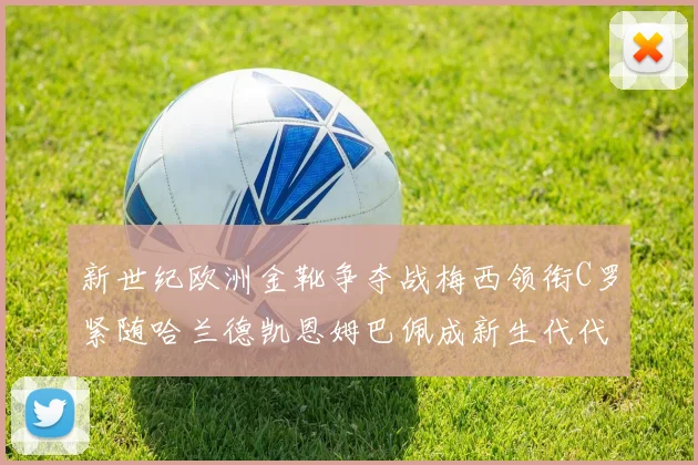 新世纪欧洲金靴争夺战梅西领衔C罗紧随哈兰德凯恩姆巴佩成新生代代表