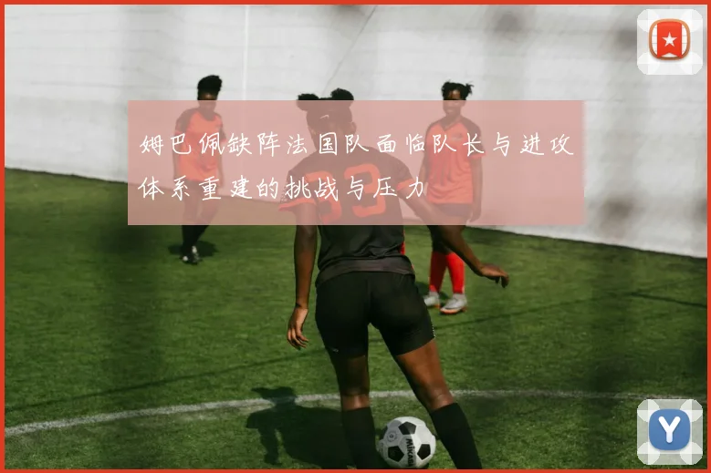姆巴佩缺阵法国队面临队长与进攻体系重建的挑战与压力