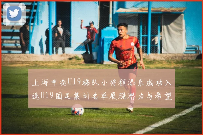 上海申花U19梯队小将程添乐成功入选U19国足集训名单展现潜力与希望