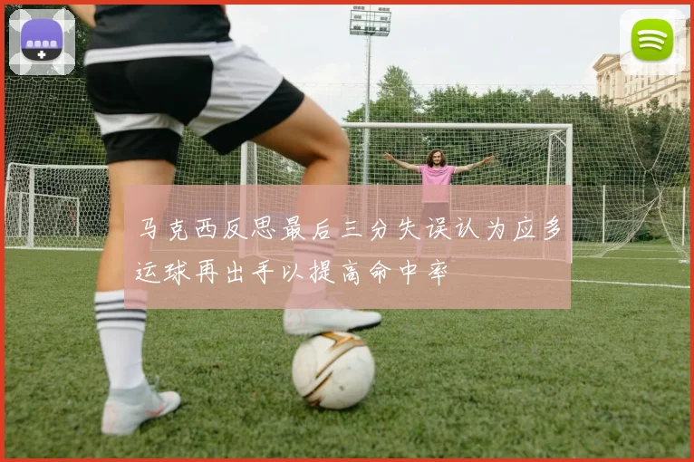 马克西反思最后三分失误认为应多运球再出手以提高命中率