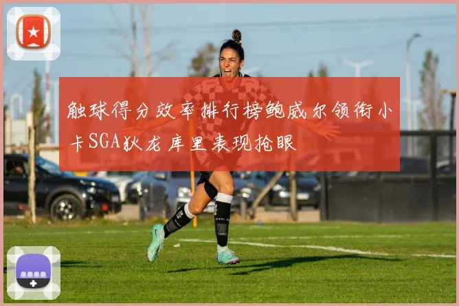 触球得分效率排行榜鲍威尔领衔小卡SGA狄龙库里表现抢眼