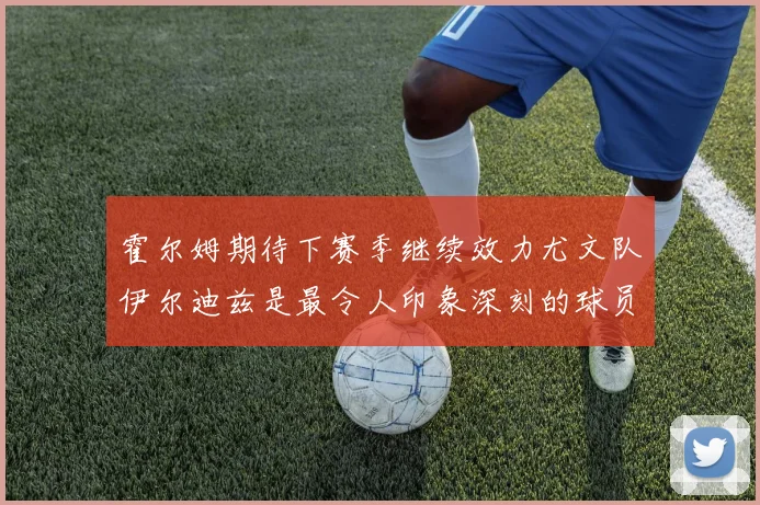 霍尔姆期待下赛季继续效力尤文队伊尔迪兹是最令人印象深刻的球员