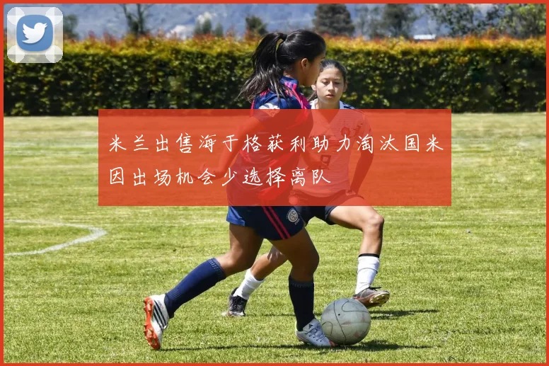 米兰出售海于格获利助力淘汰国米因出场机会少选择离队
