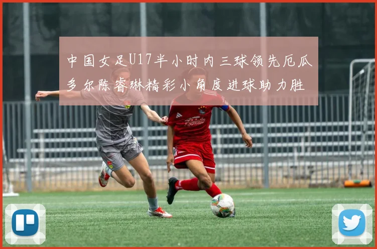 中国女足U17半小时内三球领先厄瓜多尔陈睿琳精彩小角度进球助力胜利