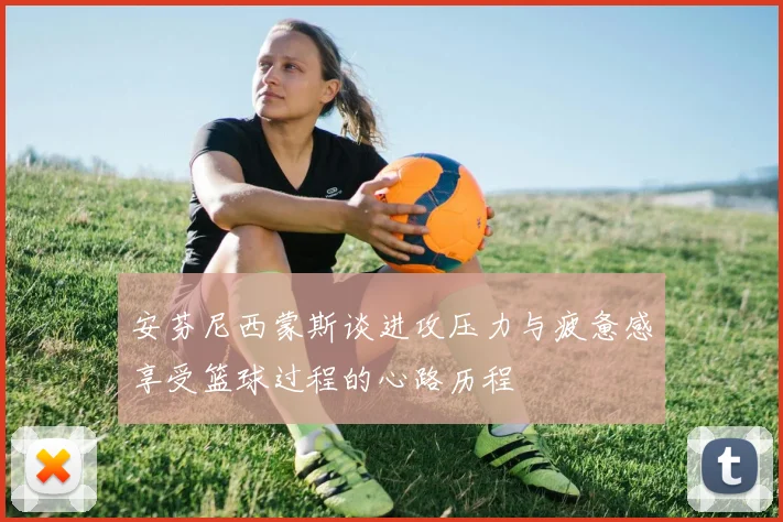 安芬尼西蒙斯谈进攻压力与疲惫感享受篮球过程的心路历程