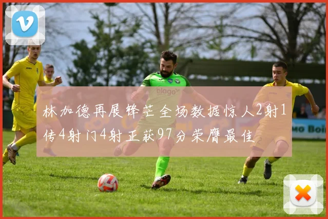 林加德再展锋芒全场数据惊人2射1传4射门4射正获97分荣膺最佳