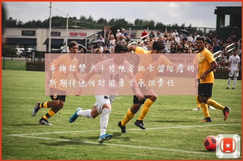 夸梅称赞卢卡将绝杀机会留给詹姆斯期待他何时能勇于承担责任