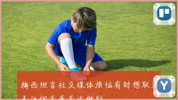 梅西坦言社交媒体烦恼有时想取消关注但无奈无法做到