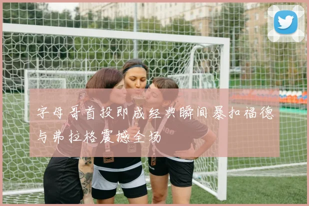 字母哥首投即成经典瞬间暴扣福德与弗拉格震撼全场