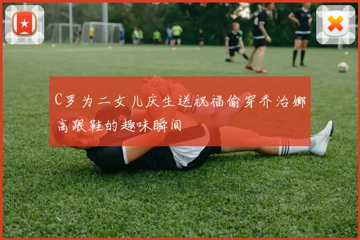 C罗为二女儿庆生送祝福偷穿乔治娜高跟鞋的趣味瞬间