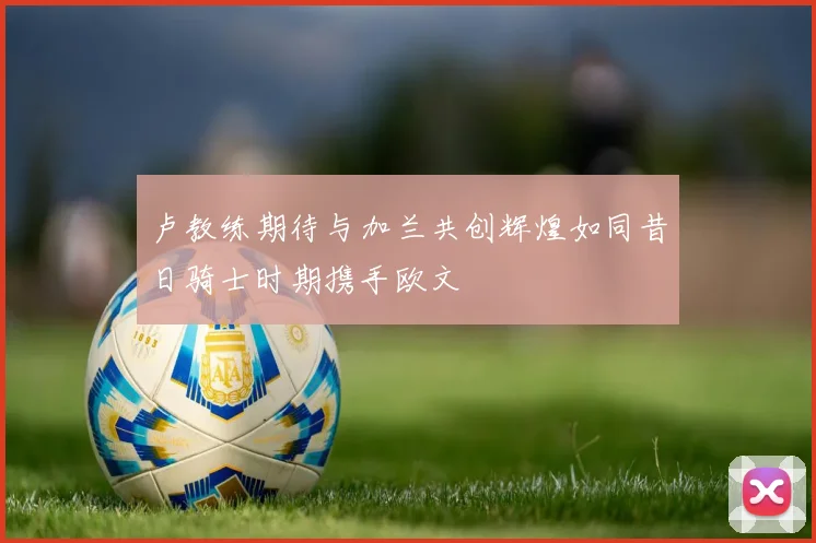卢教练期待与加兰共创辉煌如同昔日骑士时期携手欧文