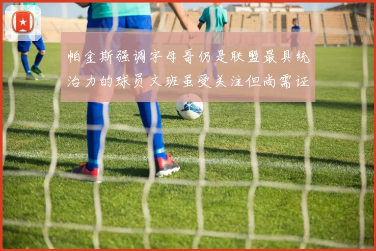 帕金斯强调字母哥仍是联盟最具统治力的球员文班虽受关注但尚需证明自己