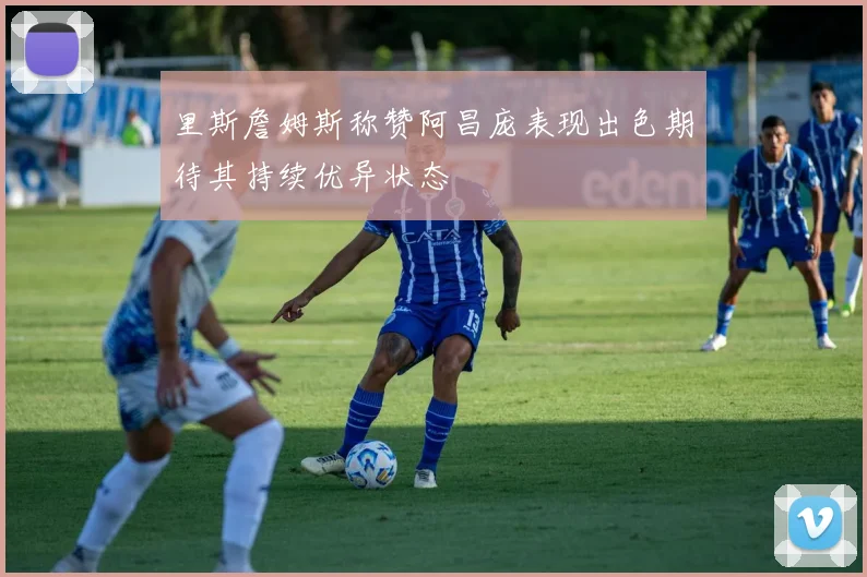 里斯詹姆斯称赞阿昌庞表现出色期待其持续优异状态