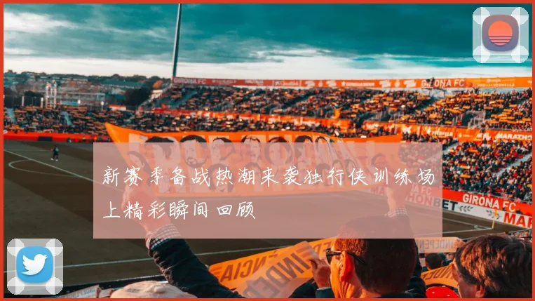 新赛季备战热潮来袭独行侠训练场上精彩瞬间回顾
