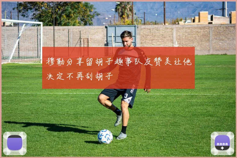 穆勒分享留胡子趣事队友赞美让他决定不再刮胡子