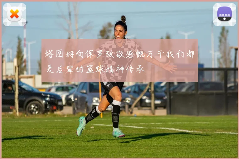 塔图姆向保罗致敬感慨万千我们都是后辈的篮球精神传承