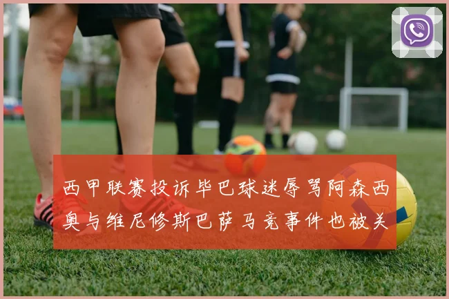 西甲联赛投诉毕巴球迷辱骂阿森西奥与维尼修斯巴萨马竞事件也被关注