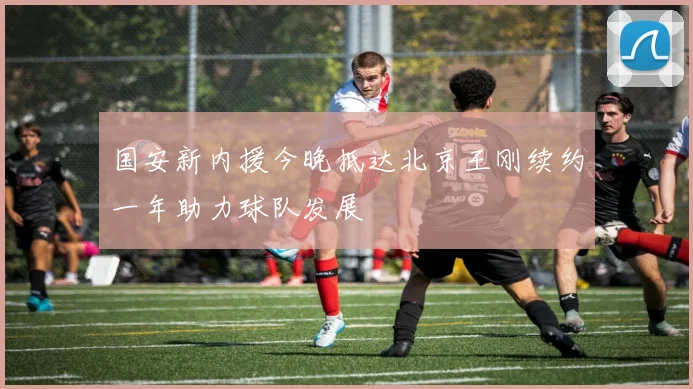 国安新内援今晚抵达北京王刚续约一年助力球队发展