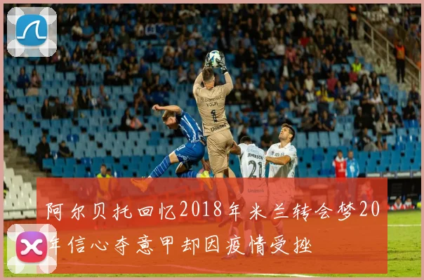 阿尔贝托回忆2018年米兰转会梦20年信心夺意甲却因疫情受挫