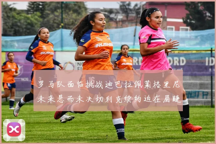 罗马队面临挑战迪巴拉佩莱格里尼未来悬而未决切利克续约迫在眉睫