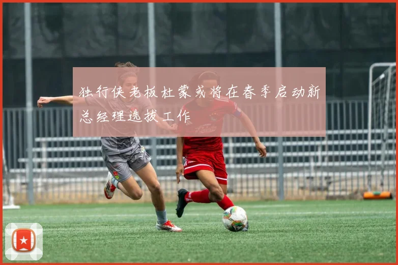 独行侠老板杜蒙或将在春季启动新总经理选拔工作