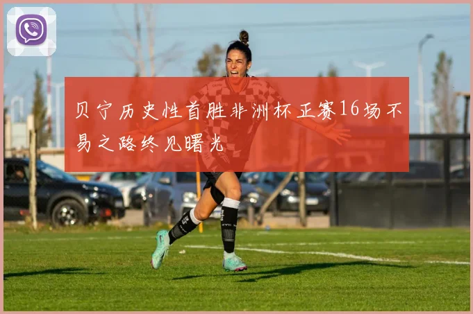 贝宁历史性首胜非洲杯正赛16场不易之路终见曙光